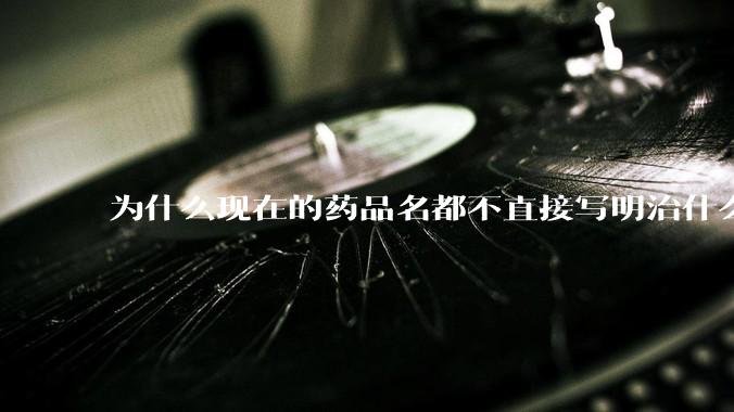 为什么现在的药品名都不直接写明治什么病，而是用一堆奇怪的音译名？